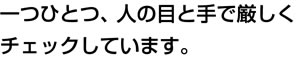 一つひとつ、人の目と手で厳しくチェックしています。
